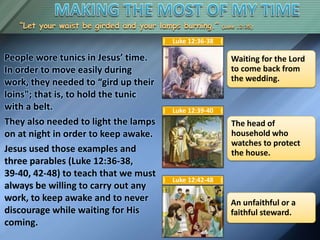 “Let your waist be girded and your lamps burning.” (Luke 12:35)
People wore tunics in Jesus’ time.
In order to move easily during
work, they needed to “gird up their
loins"; that is, to hold the tunic
with a belt.
They also needed to light the lamps
on at night in order to keep awake.
Jesus used those examples and
three parables (Luke 12:36-38,
39-40, 42-48) to teach that we must
always be willing to carry out any
work, to keep awake and to never
discourage while waiting for His
coming.
Waiting for the Lord
to come back from
the wedding.
Luke 12:36-38
The head of
household who
watches to protect
the house.
Luke 12:39-40
An unfaithful or a
faithful steward.
Luke 12:42-48
 