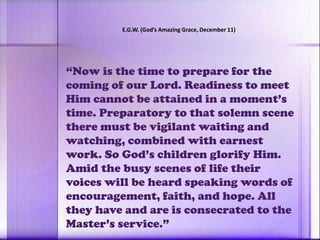 “Now is the time to prepare for the
coming of our Lord. Readiness to meet
Him cannot be attained in a moment’s
time. Preparatory to that solemn scene
there must be vigilant waiting and
watching, combined with earnest
work. So God’s children glorify Him.
Amid the busy scenes of life their
voices will be heard speaking words of
encouragement, faith, and hope. All
they have and are is consecrated to the
Master’s service.”
E.G.W. (God’s Amazing Grace, December 11)
 
