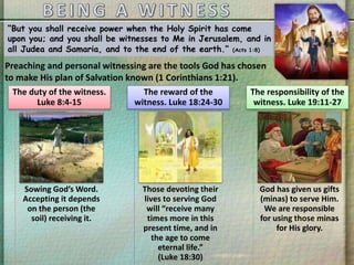 “But you shall receive power when the Holy Spirit has come
upon you; and you shall be witnesses to Me in Jerusalem, and in
all Judea and Samaria, and to the end of the earth.” (Acts 1:8)
Preaching and personal witnessing are the tools God has chosen
to make His plan of Salvation known (1 Corinthians 1:21).
Sowing God’s Word.
Accepting it depends
on the person (the
soil) receiving it.
The duty of the witness.
Luke 8:4-15
Those devoting their
lives to serving God
will “receive many
times more in this
present time, and in
the age to come
eternal life.”
(Luke 18:30)
The reward of the
witness. Luke 18:24-30
God has given us gifts
(minas) to serve Him.
We are responsible
for using those minas
for His glory.
The responsibility of the
witness. Luke 19:11-27
 