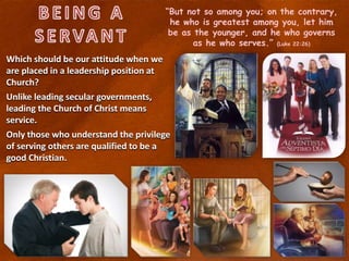 “But not so among you; on the contrary,
he who is greatest among you, let him
be as the younger, and he who governs
as he who serves.” (Luke 22:26)
Which should be our attitude when we
are placed in a leadership position at
Church?
Unlike leading secular governments,
leading the Church of Christ means
service.
Only those who understand the privilege
of serving others are qualified to be a
good Christian.
 