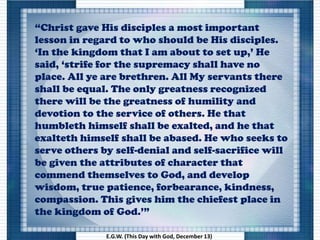 “Christ gave His disciples a most important
lesson in regard to who should be His disciples.
‘In the kingdom that I am about to set up,’ He
said, ‘strife for the supremacy shall have no
place. All ye are brethren. All My servants there
shall be equal. The only greatness recognized
there will be the greatness of humility and
devotion to the service of others. He that
humbleth himself shall be exalted, and he that
exalteth himself shall be abased. He who seeks to
serve others by self-denial and self-sacrifice will
be given the attributes of character that
commend themselves to God, and develop
wisdom, true patience, forbearance, kindness,
compassion. This gives him the chiefest place in
the kingdom of God.’”
E.G.W. (This Day with God, December 13)
 