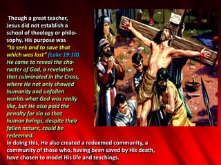 Though a great teacher,
Jesus did not establish a
school of theology or philo-
sophy. His purpose was
“to seek and to save that
which was lost” (Luke 19:10).
He came to reveal the cha-
racter of God, a revelation
that culminated in the Cross,
where He not only showed
humanity and unfallen
worlds what God was really
like, but He also paid the
penalty for sin so that
human beings, despite their
fallen nature, could be
redeemed.
In doing this, He also created a redeemed community, a
community of those who, having been saved by His death,
have chosen to model His life and teachings.
 