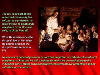 The call to be part of this
redeemed community is a
call, not to a preferred sta-
tus in life but to an absolute
allegiance to the One who
calls, to Christ Himself.
What He says becomes the
disciple’s law of life. What
He desires becomes the
disciple’s sole purpose in
life.
No amount of outward goodness or doctrinal perfection can take the place of total
allegiance to Christ and His will. Discipleship, which we owe exclusively to the
indwelling Christ, makes certain imperative requirements. No competition and no
substitute are permitted.
 