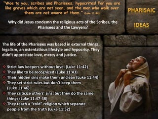 “Woe to you, scribes and Pharisees, hypocrites! For you are
like graves which are not seen, and the men who walk over
them are not aware of them.” (Luke 11:44)
The life of the Pharisees was based in external things,
legalism, an ostentatious lifestyle and hypocrisy. They
didn’t appreciate love, mercy and justice.
 Strict law keepers without love. (Luke 11:42)
 They like to be recognized (Luke 11:43)
 Their hidden sins make them unclean (Luke 11:44)
 They set strict rules but don’t keep them
(Luke 11:46)
 They criticize others’ sins, but they do the same
things (Luke 11:47-48)
 They teach a “cold” religion which separate
people from the truth (Luke 11:52)
Why did Jesus condemn the religious acts of the Scribes, the
Pharisees and the Lawyers?
 