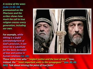 A review of the woes
(Luke 11:42–54)
pronounced on the
Pharisees and the
scribes shows how
much the call to true
religion crosses every
generation, including
our own.
For example, while
tithing is a joyful
acknowledgment of
God’s provision, it can
never be a substitute
for the basic demands
of love and justice in
human relations (vs. 42).
These same ones who “ ‘neglect justice and the love of God’ ” love,
instead, the “ ‘most important seats in the synagogues’ ” (vss. 42, 43,
NIV). Talk about missing the point of true faith!
 