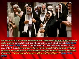 Jesus warned, too, that those who equate true religion with outward rituals alone are
really unclean, somewhat like those who come in contact with the dead (Luke 11:44;
see also Num. 19:16). How easy to confuse what’s trivial with what’s sacred in the
eyes of God. Also, Jesus pronounced a woe on the experts in the law who used their
education and experience to place intolerable religious burdens on others while they
themselves “ ‘do not touch the burdens with one of [their] fingers’ ” (Luke 11:46,
NKJV).
 