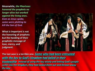 Meanwhile, the Pharisees
honored the prophets no
longer alive but worked
against the living ones.
Even as Jesus spoke,
some were plotting to
kill the Son of God.
What is important is not
the honoring of prophets
but the heeding of their
prophetic message of
love, mercy, and
judgment.
The last woe is a terrible one. Some who had been entrusted
with the key to God’s kingdom had failed in their
trusteeship. Instead of using the key wisely and letting God’s people
come into the kingdom, they had locked them out and thrown away
the key.
 