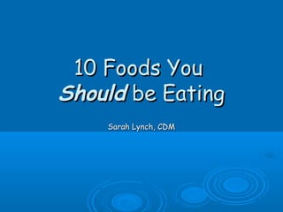 10 Foods You10 Foods You
ShouldShould be Eatingbe Eating
Sarah Lynch, CDMSarah Lynch, CDM
 