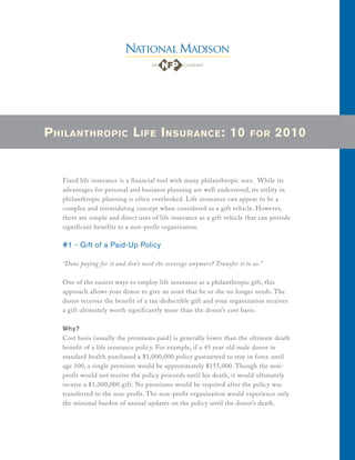 P HILANTHROPIC L IFE I NSURANCE : 10                                      FOR     2010


   Fixed life insurance is a financial tool with many philanthropic uses. While its
   advantages for personal and business planning are well understood, its utility in
   philanthropic planning is often overlooked. Life insurance can appear to be a
   complex and intimidating concept when considered as a gift vehicle. However,
   there are simple and direct uses of life insurance as a gift vehicle that can provide
   significant benefits to a non-profit organization.

   #1 - Gift of a Paid-Up Policy

   “Done paying for it and don’t need the coverage anymore? Transfer it to us.”

   One of the easiest ways to employ life insurance as a philanthropic gift, this
   approach allows your donor to give an asset that he or she no longer needs. The
   donor receives the benefit of a tax-deductible gift and your organization receives
   a gift ultimately worth significantly more than the donor’s cost basis.

   Why?
   Cost basis (usually the premiums paid) is generally lower than the ultimate death
   benefit of a life insurance policy. For example, if a 45 year old male donor in
   standard health purchased a $1,000,000 policy guaranteed to stay in force until
   age 100, a single premium would be approximately $155,000. Though the non-
   profit would not receive the policy proceeds until his death, it would ultimately
   receive a $1,000,000 gift. No premiums would be required after the policy was
   transferred to the non-profit. The non-profit organization would experience only
   the minimal burden of annual updates on the policy until the donor’s death.
 