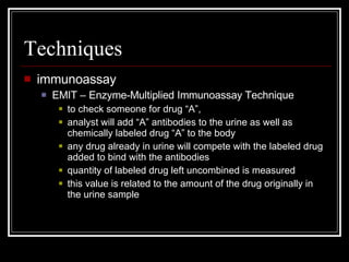 Techniques immunoassay EMIT – Enzyme-Multiplied Immunoassay Technique to check someone for drug “A”,  analyst will add “A” antibodies to the urine as well as chemically labeled drug “A” to the body any drug already in urine will compete with the labeled drug added to bind with the antibodies quantity of labeled drug left uncombined is measured this value is related to the amount of the drug originally in the urine sample 