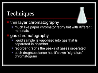 Techniques thin layer chromatography much like paper chromatography but with different materials gas chromatography liquid sample is vaporized into gas that is separated in chamber recorder graphs the peaks of gases separated each drug/substance has it’s own “signature” chromatogram 