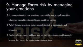 9. Manage Forex risk by managing
your emotions
 If you cannot control your emotions, you won't be able to reach a position
where you can achieve the profits you want from trading.
 Why? Because emotional traders struggle to stick to trading rules and
strategies.
 Traders who are overly stubborn may not exit losing trades quickly enough,
because they expect the market to turn in their favor.
 