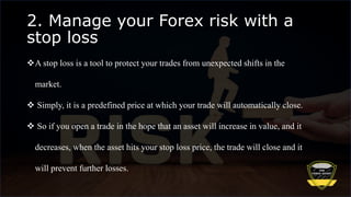 2. Manage your Forex risk with a
stop loss
A stop loss is a tool to protect your trades from unexpected shifts in the
market.
 Simply, it is a predefined price at which your trade will automatically close.
 So if you open a trade in the hope that an asset will increase in value, and it
decreases, when the asset hits your stop loss price, the trade will close and it
will prevent further losses.
 