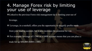 4. Manage Forex risk by limiting
your use of leverage
Linked to the previous Forex risk management tip is limiting your use of
leverage.
 Leverage, in a nutshell, offers you the opportunity to magnify profits made
from your trading account, but it also increases the potential for risk
 For example: leverage of 1:200 on a $400 account means that you can place a
trade for up $80,000 ($400 x 200).
 