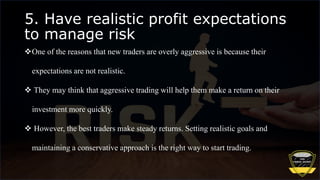 5. Have realistic profit expectations
to manage risk
One of the reasons that new traders are overly aggressive is because their
expectations are not realistic.
 They may think that aggressive trading will help them make a return on their
investment more quickly.
 However, the best traders make steady returns. Setting realistic goals and
maintaining a conservative approach is the right way to start trading.
 
