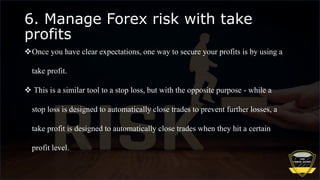 6. Manage Forex risk with take
profits
Once you have clear expectations, one way to secure your profits is by using a
take profit.
 This is a similar tool to a stop loss, but with the opposite purpose - while a
stop loss is designed to automatically close trades to prevent further losses, a
take profit is designed to automatically close trades when they hit a certain
profit level.
 
