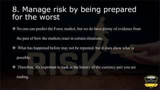 8. Manage risk by being prepared
for the worst
 No one can predict the Forex market, but we do have plenty of evidence from
the past of how the markets react in certain situations.
 What has happened before may not be repeated, but it does show what is
possible.
 Therefore, it's important to look at the history of the currency pair you are
trading.
 