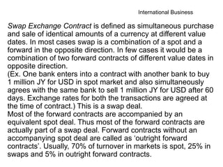 International Business
Swap Exchange Contract is defined as simultaneous purchase
and sale of identical amounts of a currency at different value
dates. In most cases swap is a combination of a spot and a
forward in the opposite direction. In few cases it would be a
combination of two forward contracts of different value dates in
opposite direction.
(Ex. One bank enters into a contract with another bank to buy
1 million JY for USD in spot market and also simultaneously
agrees with the same bank to sell 1 million JY for USD after 60
days. Exchange rates for both the transactions are agreed at
the time of contract.) This is a swap deal.
Most of the forward contracts are accompanied by an
equivalent spot deal. Thus most of the forward contracts are
actually part of a swap deal. Forward contracts without an
accompanying spot deal are called as ‘outright forward
contracts’. Usually, 70% of turnover in markets is spot, 25% in
swaps and 5% in outright forward contracts.
 