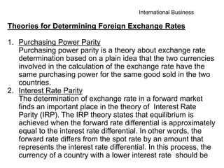 International Business
Theories for Determining Foreign Exchange Rates
1. Purchasing Power Parity
Purchasing power parity is a theory about exchange rate
determination based on a plain idea that the two currencies
involved in the calculation of the exchange rate have the
same purchasing power for the same good sold in the two
countries.
2. Interest Rate Parity
The determination of exchange rate in a forward market
finds an important place in the theory of Interest Rate
Parity (IRP). The IRP theory states that equilibrium is
achieved when the forward rate differential is approximately
equal to the interest rate differential. In other words, the
forward rate differs from the spot rate by an amount that
represents the interest rate differential. In this process, the
currency of a country with a lower interest rate should be
 