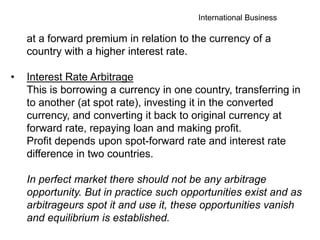 International Business
at a forward premium in relation to the currency of a
country with a higher interest rate.
• Interest Rate Arbitrage
This is borrowing a currency in one country, transferring in
to another (at spot rate), investing it in the converted
currency, and converting it back to original currency at
forward rate, repaying loan and making profit.
Profit depends upon spot-forward rate and interest rate
difference in two countries.
In perfect market there should not be any arbitrage
opportunity. But in practice such opportunities exist and as
arbitrageurs spot it and use it, these opportunities vanish
and equilibrium is established.
 