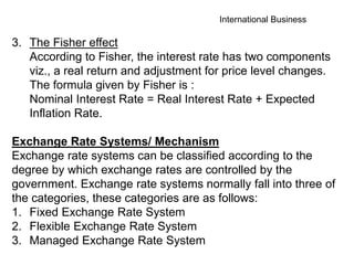 International Business
3. The Fisher effect
According to Fisher, the interest rate has two components
viz., a real return and adjustment for price level changes.
The formula given by Fisher is :
Nominal Interest Rate = Real Interest Rate + Expected
Inflation Rate.
Exchange Rate Systems/ Mechanism
Exchange rate systems can be classified according to the
degree by which exchange rates are controlled by the
government. Exchange rate systems normally fall into three of
the categories, these categories are as follows:
1. Fixed Exchange Rate System
2. Flexible Exchange Rate System
3. Managed Exchange Rate System
 