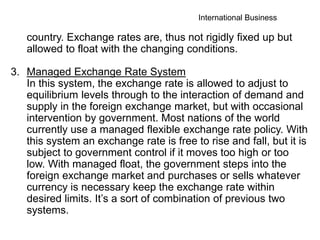 International Business
country. Exchange rates are, thus not rigidly fixed up but
allowed to float with the changing conditions.
3. Managed Exchange Rate System
In this system, the exchange rate is allowed to adjust to
equilibrium levels through to the interaction of demand and
supply in the foreign exchange market, but with occasional
intervention by government. Most nations of the world
currently use a managed flexible exchange rate policy. With
this system an exchange rate is free to rise and fall, but it is
subject to government control if it moves too high or too
low. With managed float, the government steps into the
foreign exchange market and purchases or sells whatever
currency is necessary keep the exchange rate within
desired limits. It’s a sort of combination of previous two
systems.
 