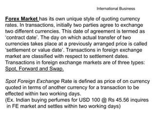 International Business
Forex Market has its own unique style of quoting currency
rates. In transactions, initially two parties agree to exchange
two different currencies. This date of agreement is termed as
‘contract date’. The day on which actual transfer of two
currencies takes place at a previously arranged price is called
‘settlement or value date’. Transactions in foreign exchange
market are classified with respect to settlement dates.
Transactions in foreign exchange markets are of three types:
Spot, Forward and Swap.
Spot Foreign Exchange Rate is defined as price of on currency
quoted in terms of another currency for a transaction to be
effected within two working days.
(Ex. Indian buying perfumes for USD 100 @ Rs 45.56 inquires
in FE market and settles within two working days)
 