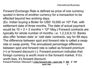 International Business
Forward Exchange Rate is defined as price of one currency
quoted in terms of another currency for a transaction to be
effected beyond two working days.
(Ex. Indian buying a Boiler for USD 10,000 on 10th Feb. with
settlement date of three months. The date of actual payment
would be 10 + 2 + 3 months = 12th May.) Forward contracts are
typically for whole number of months. i.e. 1,2,3,6,9,12. Banks
also offer ‘broken date’ or ‘odd date’ contracts, say for 68 days.
The difference between spot and forward rate is called a swap
rate or swap points. The annualized percentage difference
between spot and forward rate is called as forward premium
(+) or forward discount (-). Forward premium indicates that
foreign currency is worth more in the forward market. If it’s
worth less, it’s forward discount.
Forward Premium / Discount = n-day forward rate – spot rate X 365 X 100
spot rate n
 