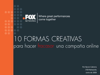 10 FORMAS CREATIVAS
para hacer fracasar una campaña online


                              Por Byron Cabrera
                                 .FOX Networks
                                  Junio de 2009
 
