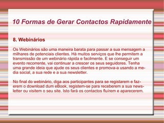 10 Formas de Gerar Contactos Rapidamente 
8. Webinários 
Os Webinários são uma maneira barata para passar a sua mensagem a 
milhares de potenciais clientes. Há muitos serviços que lhe permitem a 
transmissão de um webinário rápida e facilmente. E se conseguir um 
evento recorrente, vai continuar a crescer os seus seguidores. Tenha 
uma grande ideia que ajude os seus clientes e promova-a usando a me-dia 
social, a sua rede e a sua newsletter. 
No final do webinário, diga aos participantes para se registarem e faz-erem 
o download dum eBook, registem-se para receberem a sua news-letter 
ou visitem o seu site. Isto fará os contactos fluírem e aparecerem. 
 