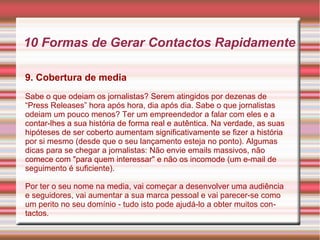 10 Formas de Gerar Contactos Rapidamente 
9. Cobertura de media 
Sabe o que odeiam os jornalistas? Serem atingidos por dezenas de 
“Press Releases” hora após hora, dia após dia. Sabe o que jornalistas 
odeiam um pouco menos? Ter um empreendedor a falar com eles e a 
contar-lhes a sua história de forma real e autêntica. Na verdade, as suas 
hipóteses de ser coberto aumentam significativamente se fizer a história 
por si mesmo (desde que o seu lançamento esteja no ponto). Algumas 
dicas para se chegar a jornalistas: Não envie emails massivos, não 
comece com "para quem interessar" e não os incomode (um e-mail de 
seguimento é suficiente). 
Por ter o seu nome na media, vai começar a desenvolver uma audiência 
e seguidores, vai aumentar a sua marca pessoal e vai parecer-se como 
um perito no seu domínio - tudo isto pode ajudá-lo a obter muitos con-tactos. 
 