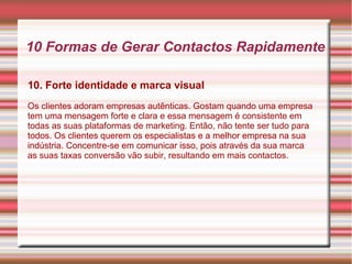 10 Formas de Gerar Contactos Rapidamente 
10. Forte identidade e marca visual 
Os clientes adoram empresas autênticas. Gostam quando uma empresa 
tem uma mensagem forte e clara e essa mensagem é consistente em 
todas as suas plataformas de marketing. Então, não tente ser tudo para 
todos. Os clientes querem os especialistas e a melhor empresa na sua 
indústria. Concentre-se em comunicar isso, pois através da sua marca 
as suas taxas conversão vão subir, resultando em mais contactos. 
 