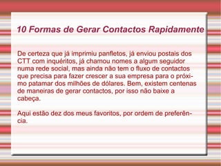 10 Formas de Gerar Contactos Rapidamente 
De certeza que já imprimiu panfletos, já enviou postais dos 
CTT com inquéritos, já chamou nomes a algum seguidor 
numa rede social, mas ainda não tem o fluxo de contactos 
que precisa para fazer crescer a sua empresa para o próxi-mo 
patamar dos milhões de dólares. Bem, existem centenas 
de maneiras de gerar contactos, por isso não baixe a 
cabeça. 
Aqui estão dez dos meus favoritos, por ordem de preferên-cia. 
 