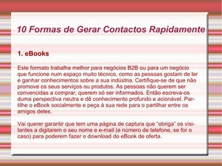 10 Formas de Gerar Contactos Rapidamente 
1. eBooks 
Este formato trabalha melhor para negócios B2B ou para um negócio 
que funcione num espaço muito técnico, como as pessoas gostam de ler 
e ganhar conhecimentos sobre a sua indústria. Certifique-se de que não 
promove os seus serviços ou produtos. As pessoas não querem ser 
convencidas a comprar, querem só ser informados. Então escreva-os 
duma perspectiva neutra e dê conhecimento profundo e acionável. Par-tilhe 
o eBook socialmente e peça à sua rede para o partilhar entre os 
amigos deles. 
Vai querer garantir que tem uma página de captura que “obriga” os visi-tantes 
a digitarem o seu nome e e-mail (e número de telefone, se for o 
caso) para poderem fazer o download do eBook de oferta. 
 