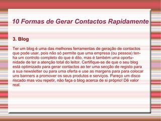 10 Formas de Gerar Contactos Rapidamente 
3. Blog 
Ter um blog é uma das melhores ferramentas de geração de contactos 
que pode usar, pois não só permite que uma empresa (ou pessoa) ten-ha 
um controlo completo do que é dito, mas é também uma oportu-nidade 
de ter a atenção total do leitor. Certifique-se de que o seu blog 
está optimizado para gerar contactos ao ter uma secção de registo para 
a sua newsletter ou para uma oferta e use as margens para para colocar 
uns banners a promover os seus produtos e serviços. Pareço um disco 
riscado mas vou repetir, não faça o blog acerca de si próprio! Dê valor 
real. 
 