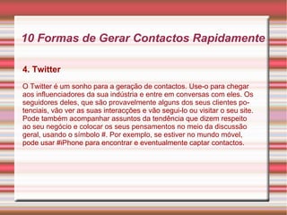 10 Formas de Gerar Contactos Rapidamente 
4. Twitter 
O Twitter é um sonho para a geração de contactos. Use-o para chegar 
aos influenciadores da sua indústria e entre em conversas com eles. Os 
seguidores deles, que são provavelmente alguns dos seus clientes po-tenciais, 
vão ver as suas interacções e vão segui-lo ou visitar o seu site. 
Pode também acompanhar assuntos da tendência que dizem respeito 
ao seu negócio e colocar os seus pensamentos no meio da discussão 
geral, usando o símbolo #. Por exemplo, se estiver no mundo móvel, 
pode usar #iPhone para encontrar e eventualmente captar contactos. 
 
