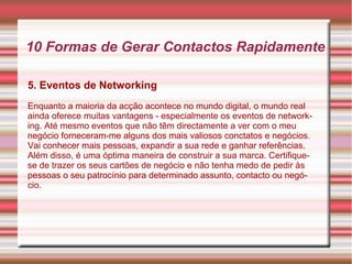 10 Formas de Gerar Contactos Rapidamente 
5. Eventos de Networking 
Enquanto a maioria da acção acontece no mundo digital, o mundo real 
ainda oferece muitas vantagens - especialmente os eventos de network-ing. 
Até mesmo eventos que não têm directamente a ver com o meu 
negócio forneceram-me alguns dos mais valiosos conctatos e negócios. 
Vai conhecer mais pessoas, expandir a sua rede e ganhar referências. 
Além disso, é uma óptima maneira de construir a sua marca. Certifique-se 
de trazer os seus cartões de negócio e não tenha medo de pedir às 
pessoas o seu patrocínio para determinado assunto, contacto ou negó-cio. 
 