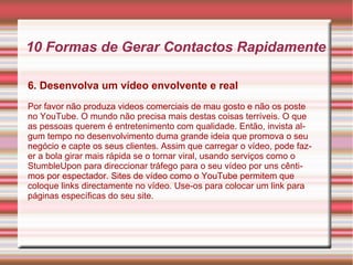 10 Formas de Gerar Contactos Rapidamente 
6. Desenvolva um vídeo envolvente e real 
Por favor não produza videos comerciais de mau gosto e não os poste 
no YouTube. O mundo não precisa mais destas coisas terríveis. O que 
as pessoas querem é entretenimento com qualidade. Então, invista al-gum 
tempo no desenvolvimento duma grande ideia que promova o seu 
negócio e capte os seus clientes. Assim que carregar o vídeo, pode faz-er 
a bola girar mais rápida se o tornar viral, usando serviços como o 
StumbleUpon para direccionar tráfego para o seu vídeo por uns cênti-mos 
por espectador. Sites de vídeo como o YouTube permitem que 
coloque links directamente no vídeo. Use-os para colocar um link para 
páginas específicas do seu site. 
 