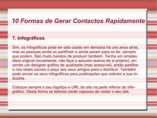10 Formas de Gerar Contactos Rapidamente 
7. Infográficos 
Sim, os infográficos pode ter sido usado em demasia há uns anos atrás, 
mas as pessoas ainda os partilham e ainda param para os ler, sempre 
que podem. São muito baratos de produzir também. Tenha um simples 
ideia original (novamente, não faça o assunto acerca de si próprio), en-contre 
um designer gráfico de qualidade (mas acessível), então partilhe-o 
nas redes sociais e peça aos seus amigos para o distribuir. Também 
pode enviar os seus infográficos para publicações que cobram a sua in-dústria. 
Coloque sempre o seu logotipo e URL do site na parte inferior do info-gráfico. 
Desta forma os leitores serão capazes de visitar o seu site. 
 