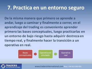 7. Practica en un entorno seguro
De la misma manera que primero se aprende a
andar, luego a caminar y finalmente a correr, en el
aprendizaje del trading es conveniente aprender
primero las bases conceptuales, luego practicarlas en
un entorno de bajo riesgo hasta adquirir destreza en
tiempo real, y finalmente hacer la transición a un
operativa en real.
            Bases            Operativa en           Operativa
         conceptuales         simulado                real




                        www.tradersinternational.comTfno.: +34 915 030 693
 