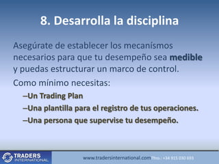 8. Desarrolla la disciplina
Asegúrate de establecer los mecanísmos
necesarios para que tu desempeño sea medible
y puedas estructurar un marco de control.
Como mínimo necesitas:
  –Un Trading Plan
  –Una plantilla para el registro de tus operaciones.
  –Una persona que supervise tu desempeño.



                   www.tradersinternational.comTfno.: +34 915 030 693
 