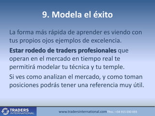 9. Modela el éxito
La forma más rápida de aprender es viendo con
tus propios ojos ejemplos de excelencia.
Estar rodedo de traders profesionales que
operan en el mercado en tiempo real te
permitirá modelar tu técnica y tu temple.
Si ves como analizan el mercado, y como toman
posiciones podrás tener una referencia muy útil.


                 www.tradersinternational.comTfno.: +34 915 030 693
 