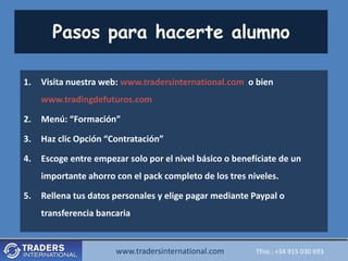 Pasos para hacerte alumno

1.   Visita nuestra web: www.tradersinternational.com o bien
     www.tradingdefuturos.com

2.   Menú: “Formación”

3.   Haz clic Opción “Contratación”

4.   Escoge entre empezar solo por el nivel básico o benefíciate de un
     importante ahorro con el pack completo de los tres niveles.

5.   Rellena tus datos personales y elige pagar mediante Paypal o
     transferencia bancaria


                       www.tradersinternational.com
                          www.tradersinternational.comTfno.:Tfno.: +34030 693 693
                                                             +34 915 915 030
 