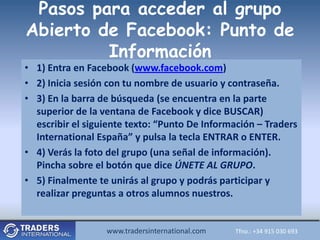 Pasos para acceder al grupo
Abierto de Facebook: Punto de
         Información
• 1) Entra en Facebook (www.facebook.com)
• 2) Inicia sesión con tu nombre de usuario y contraseña.
• 3) En la barra de búsqueda (se encuentra en la parte
  superior de la ventana de Facebook y dice BUSCAR)
  escribir el siguiente texto: “Punto De Información – Traders
  International España” y pulsa la tecla ENTRAR o ENTER.
• 4) Verás la foto del grupo (una señal de información).
  Pincha sobre el botón que dice ÚNETE AL GRUPO.
• 5) Finalmente te unirás al grupo y podrás participar y
  realizar preguntas a otros alumnos nuestros.


                  www.tradersinternational.com
                     www.tradersinternational.comTfno.:Tfno.: +34030 693 693
                                                        +34 915 915 030
 