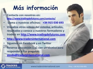 Más información
• Contacta con nosotros en:
  http://www.tradingdefuturos.com/contacto/
• Llama a nuestras oficinas: +34 915 030 693
• Visualiza otros vídeos del sistema, artículos,
  resultados y conoce a nuestros formadores y
  traders en http://www.tradingdefuturos.com
• http://www.tradersinternational.com
• Síguenos en Facebook y en Twitter
• Reserva una sesión 1 a1 con un técnico para
  responder a tus pregutas:
  ayuda@tradersinternational.com


                      www.tradersinternational.com
                         www.tradersinternational.comTfno.:Tfno.: +34030 693 693
                                                            +34 915 915 030
 