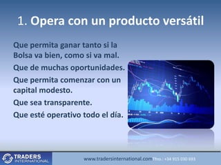 1. Opera con un producto versátil
Que permita ganar tanto si la
Bolsa va bien, como si va mal.
Que de muchas oportunidades.
Que permita comenzar con un
capital modesto.
Que sea transparente.
Que esté operativo todo el día.




                   www.tradersinternational.comTfno.: +34 915 030 693
 