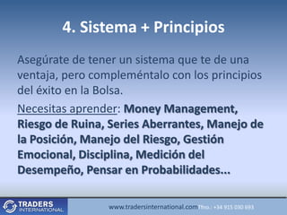 4. Sistema + Principios
Asegúrate de tener un sistema que te de una
ventaja, pero compleméntalo con los principios
del éxito en la Bolsa.
Necesitas aprender: Money Management,
Riesgo de Ruina, Series Aberrantes, Manejo de
la Posición, Manejo del Riesgo, Gestión
Emocional, Disciplina, Medición del
Desempeño, Pensar en Probabilidades...

                 www.tradersinternational.comTfno.: +34 915 030 693
 