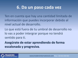 6. Da un paso cada vez
Ten en cuenta que hay una cantidad limitada de
información que puedes incorporar debido al
nivel actual de desarrollo.
Lo que está fuera de tu umbral de desarrollo no
lo vas a poder intergrar porque no tendrá
sentido para ti.
Asegúrate de estar aprendiendo de forma
escalonada y progresiva.

                 www.tradersinternational.comTfno.: +34 915 030 693
 