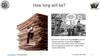 1st semester 2021-2022
www.dadda.it roberto@dadda.it
How long will be?
So the form needs to be long enough to ask the
relevant questions, to be short enough to
minimize the user’s effort, and to ask questions
that are appropriate within the context of the
overall relationship
114
 