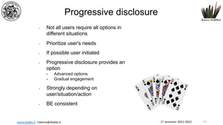 1st semester 2021-2022
www.dadda.it roberto@dadda.it
Progressive disclosure
• Not all users require all options in
different situations
• Prioritize user's needs
• If possible user initiated
• Progressive disclosure provides an
option
• Advanced options
• Gradual engagement
• Strongly depending on
user/situation/action
• BE consistent
125
 